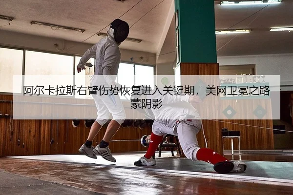 阿尔卡拉斯右臂伤势恢复进入关键期，美网卫冕之路蒙阴影