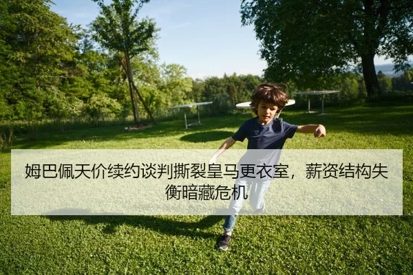 姆巴佩天价续约谈判撕裂皇马更衣室，薪资结构失衡暗藏危机（yaxin）